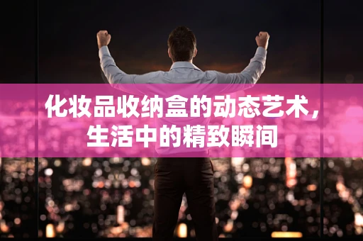 化妆品收纳盒的动态艺术，生活中的精致瞬间