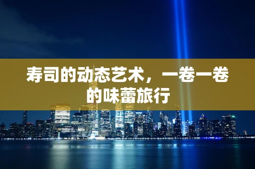 寿司的动态艺术，一卷一卷的味蕾旅行