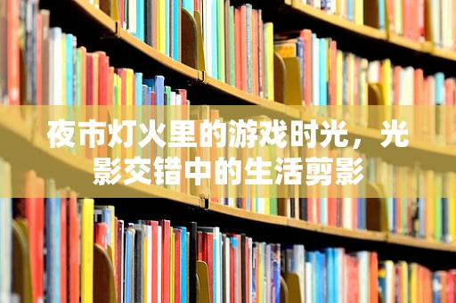夜市灯火里的游戏时光，光影交错中的生活剪影