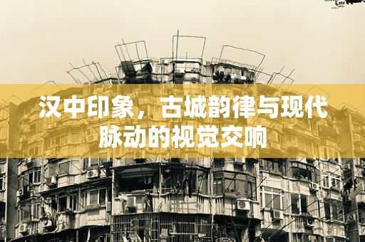 汉中印象，古城韵律与现代脉动的视觉交响