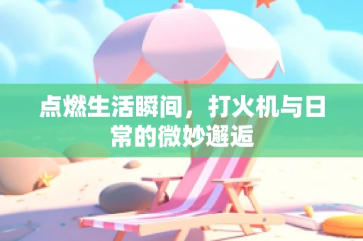 点燃生活瞬间，打火机与日常的微妙邂逅