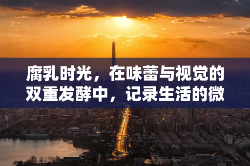 腐乳时光，在味蕾与视觉的双重发酵中，记录生活的微妙变化