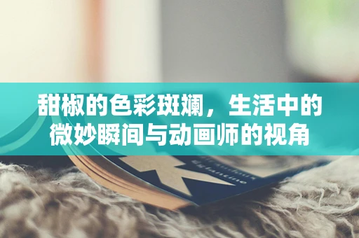 甜椒的色彩斑斓，生活中的微妙瞬间与动画师的视角