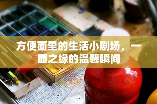 方便面里的生活小剧场，一面之缘的温馨瞬间