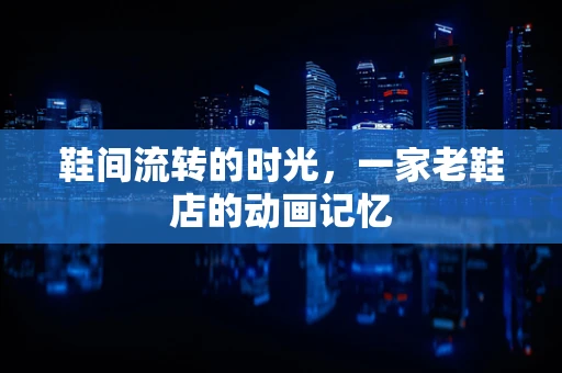 鞋间流转的时光，一家老鞋店的动画记忆
