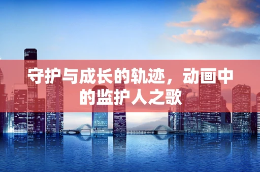 守护与成长的轨迹，动画中的监护人之歌