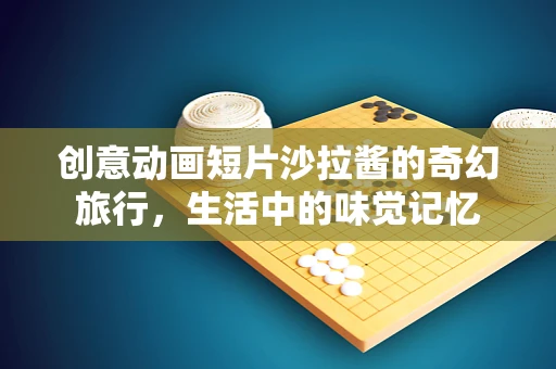 创意动画短片沙拉酱的奇幻旅行，生活中的味觉记忆