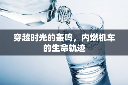 穿越时光的轰鸣，内燃机车的生命轨迹