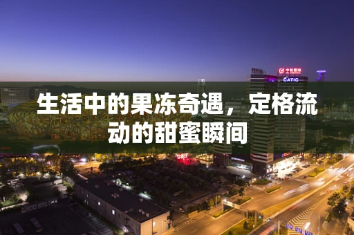 生活中的果冻奇遇，定格流动的甜蜜瞬间