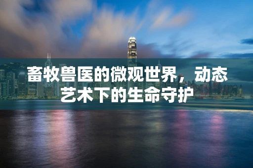 畜牧兽医的微观世界，动态艺术下的生命守护