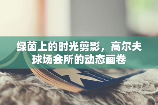 绿茵上的时光剪影，高尔夫球场会所的动态画卷