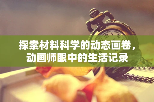 探索材料科学的动态画卷，动画师眼中的生活记录