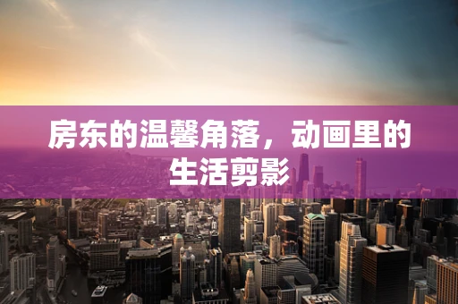 房东的温馨角落，动画里的生活剪影