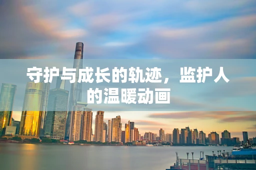 守护与成长的轨迹，监护人的温暖动画