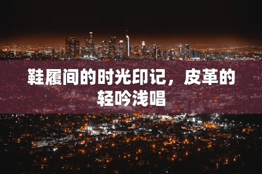 鞋履间的时光印记，皮革的轻吟浅唱