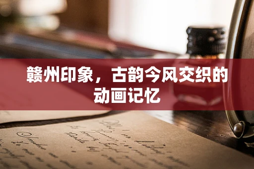 赣州印象，古韵今风交织的动画记忆