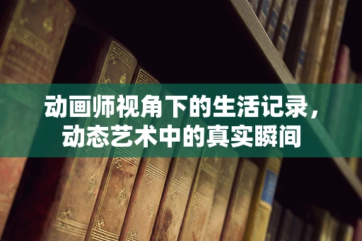 动画师视角下的生活记录，动态艺术中的真实瞬间