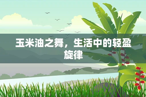 玉米油之舞，生活中的轻盈旋律
