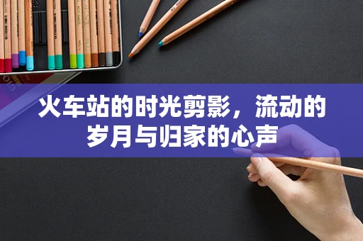 火车站的时光剪影，流动的岁月与归家的心声