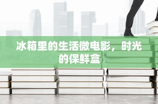 冰箱里的生活微电影，时光的保鲜盒