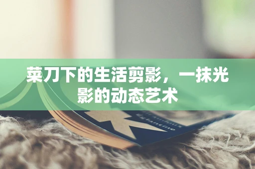 菜刀下的生活剪影，一抹光影的动态艺术