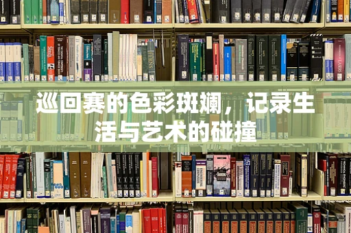 巡回赛的色彩斑斓，记录生活与艺术的碰撞