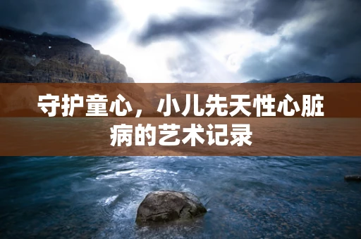 守护童心，小儿先天性心脏病的艺术记录