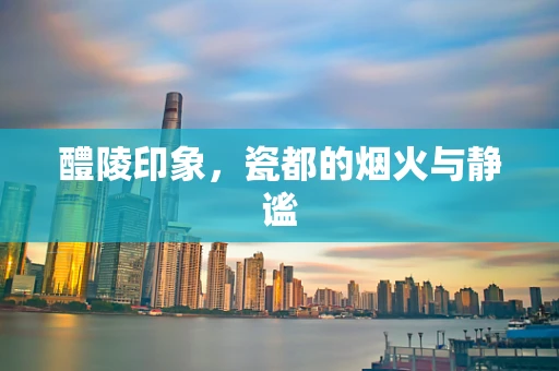 醴陵印象，瓷都的烟火与静谧
