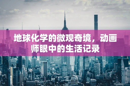 地球化学的微观奇境，动画师眼中的生活记录