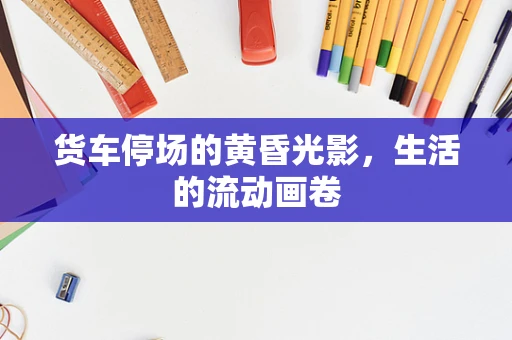 货车停场的黄昏光影，生活的流动画卷