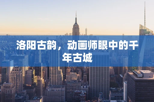 洛阳古韵，动画师眼中的千年古城