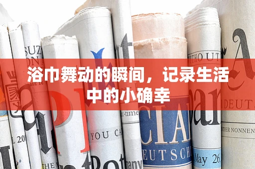 浴巾舞动的瞬间，记录生活中的小确幸