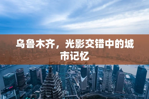 乌鲁木齐，光影交错中的城市记忆