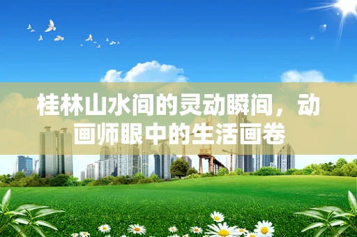 桂林山水间的灵动瞬间，动画师眼中的生活画卷
