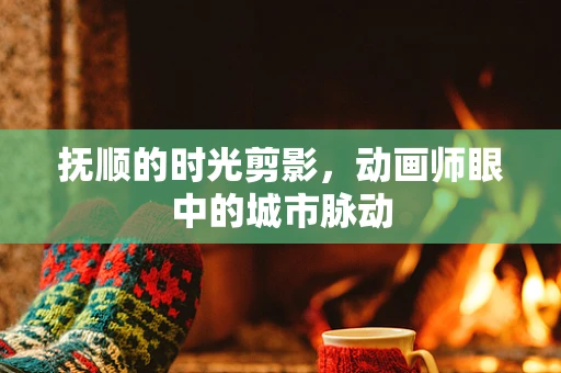 抚顺的时光剪影，动画师眼中的城市脉动