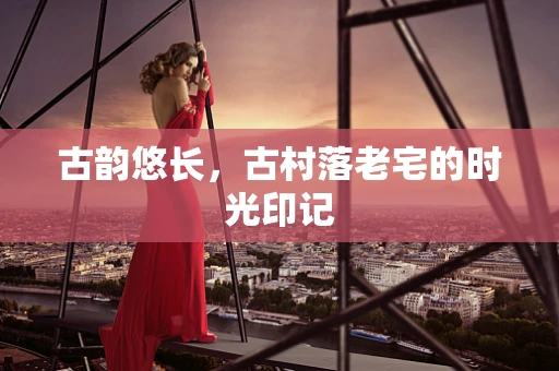 古韵悠长，古村落老宅的时光印记