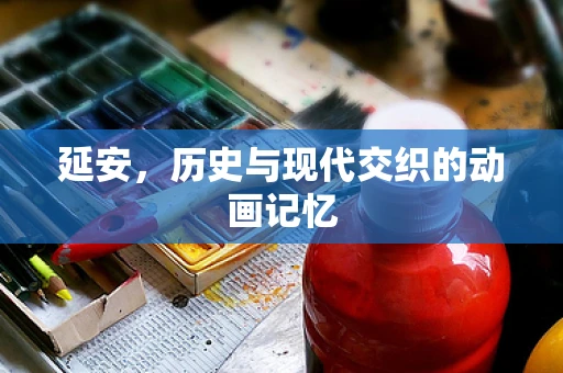 延安，历史与现代交织的动画记忆