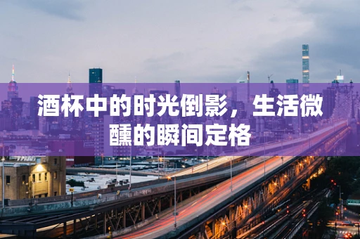 酒杯中的时光倒影，生活微醺的瞬间定格