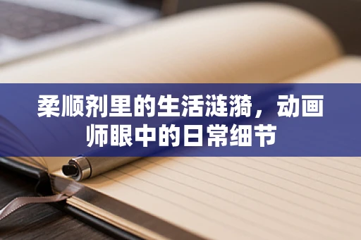 柔顺剂里的生活涟漪，动画师眼中的日常细节