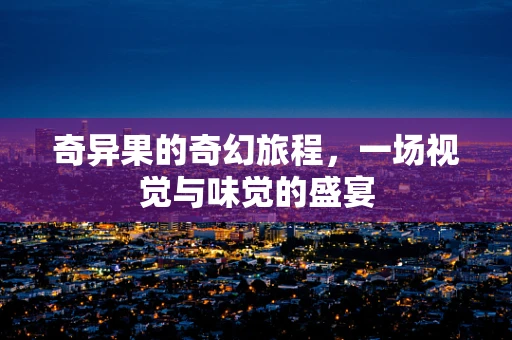 奇异果的奇幻旅程，一场视觉与味觉的盛宴