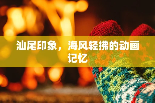 汕尾印象，海风轻拂的动画记忆