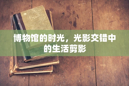 博物馆的时光，光影交错中的生活剪影