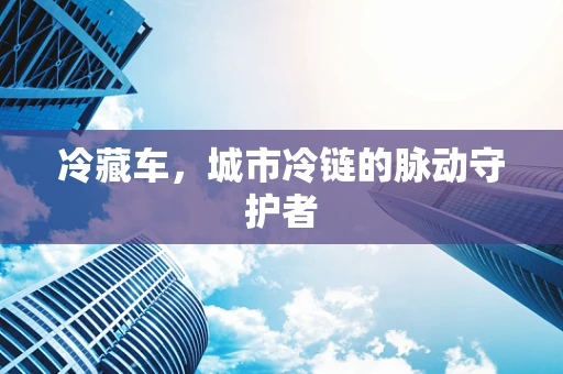冷藏车，城市冷链的脉动守护者