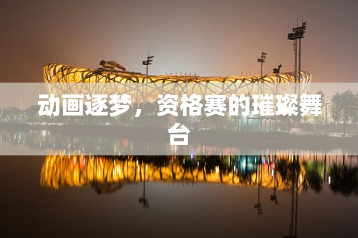 动画逐梦，资格赛的璀璨舞台