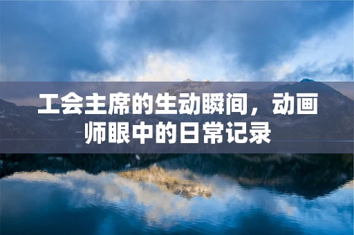 工会主席的生动瞬间，动画师眼中的日常记录