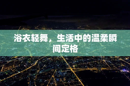 浴衣轻舞，生活中的温柔瞬间定格