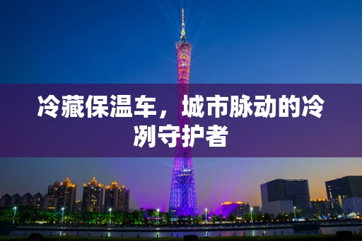 冷藏保温车，城市脉动的冷冽守护者