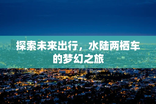 探索未来出行，水陆两栖车的梦幻之旅