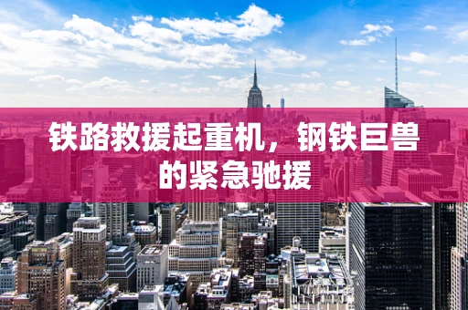 铁路救援起重机，钢铁巨兽的紧急驰援