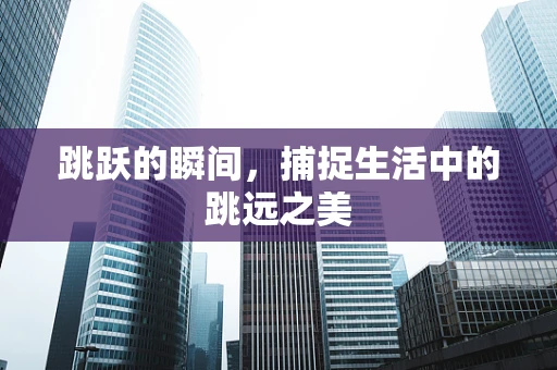 跳跃的瞬间，捕捉生活中的跳远之美